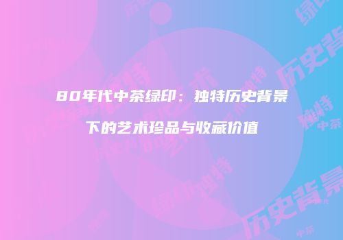 80年代中茶绿印：独特历史背景下的艺术珍品与收藏价值