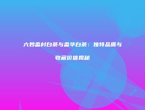 六妙畲村白茶与畲华白茶：独特品质与收藏价值揭秘