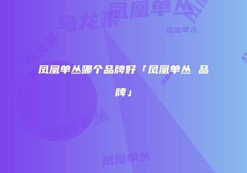 凤凰单丛哪个品牌好「凤凰单丛 品牌」