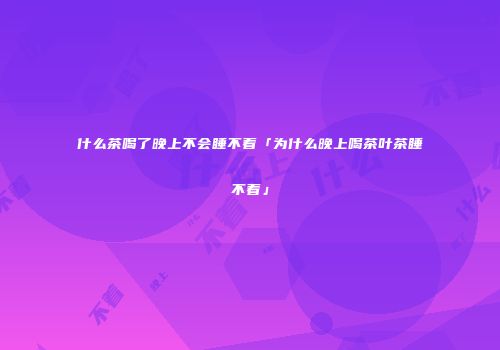 什么茶喝了晚上不会睡不着「为什么晚上喝茶叶茶睡不着」