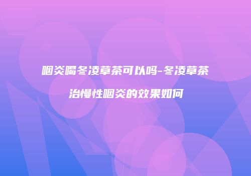 咽炎喝冬凌草茶可以吗-冬凌草茶治慢性咽炎的效果如何