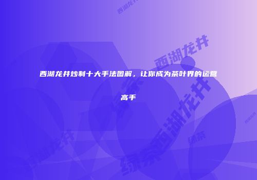 西湖龙井炒制十大手法图解，让你成为茶叶界的运营高手