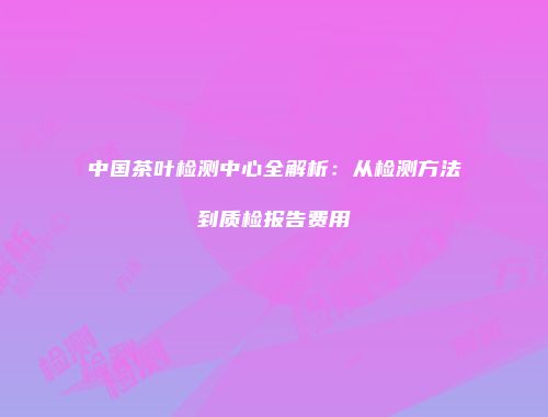中国茶叶检测中心全解析：从检测方法到质检报告费用