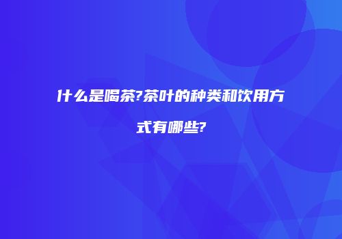什么是喝茶?茶叶的种类和饮用方式有哪些?