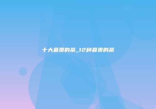 十大最贵的茶_12种最贵的茶