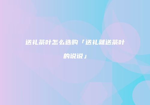 送礼茶叶怎么选购「送礼就送茶叶的说说」