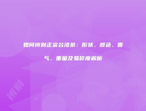 如何辨别正宗台湾茶：形状、颜色、香气、重量及易碎度解析