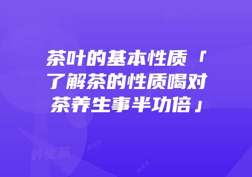 茶叶的基本性质「了解茶的性质喝对茶养生事半功倍」