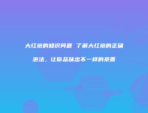 大红袍的知识问题 了解大红袍的正确泡法，让你品味出不一样的茶香