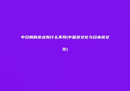 中日韩的茶点有什么不同(中国茶文化与日本茶文化)