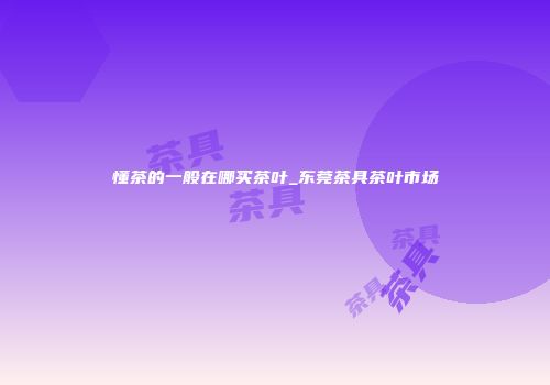 懂茶的一般在哪买茶叶_东莞茶具茶叶市场