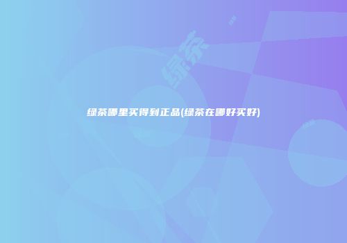 绿茶哪里买得到正品(绿茶在哪好买好)