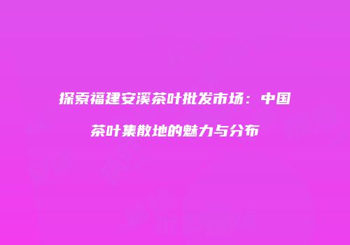 探索福建安溪茶叶批发市场：中国茶叶集散地的魅力与分布