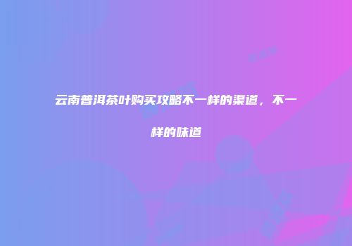 云南普洱茶叶购买攻略不一样的渠道，不一样的味道