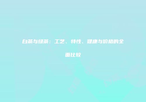 白茶与绿茶：工艺、特性、健康与价格的全面比较