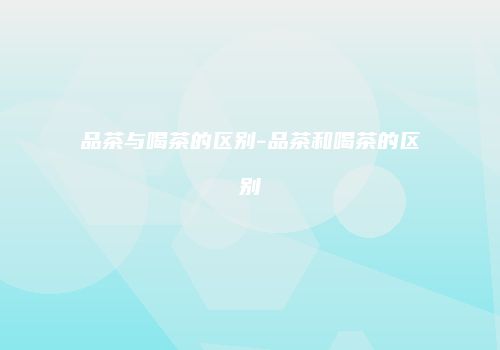 品茶与喝茶的区别-品茶和喝茶的区别