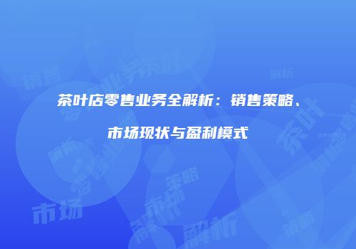 茶叶店零售业务全解析：销售策略、市场现状与盈利模式