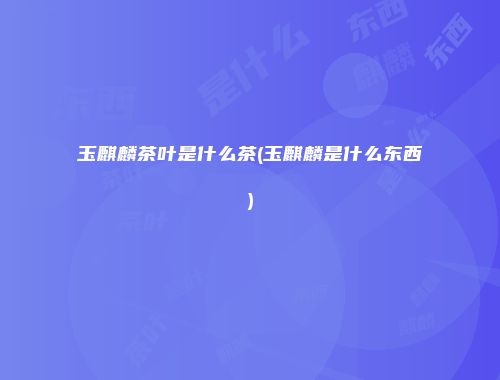 玉麒麟茶叶是什么茶(玉麒麟是什么东西)