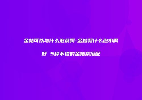 金桔可以与什么泡茶喝-金桔和什么泡水喝好 5种不错的金桔茶搭配