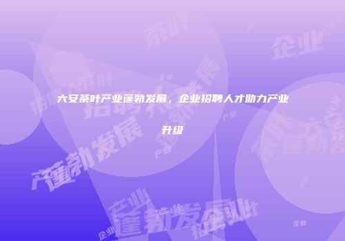 六安茶叶产业蓬勃发展，企业招聘人才助力产业升级