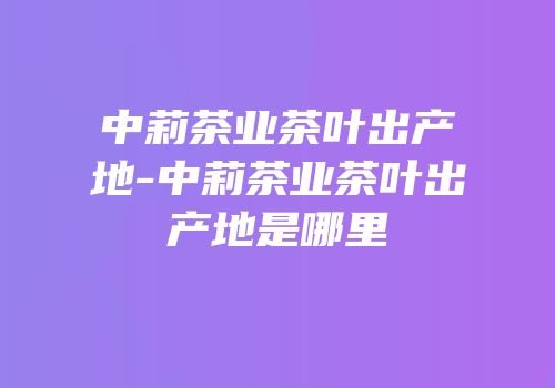 中莉茶业茶叶出产地-中莉茶业茶叶出产地是哪里