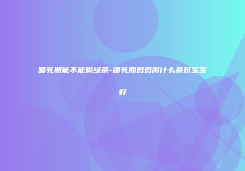哺乳期能不能喝绿茶-哺乳期妈妈喝什么茶对宝宝好