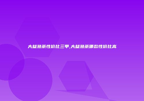 大益熟茶性价比三甲,大益熟茶哪款性价比高