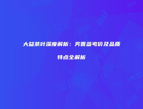 大益茶叶深度解析：芳香参考价及品质特点全解析