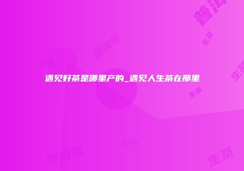 遇见好茶是哪里产的_遇见人生茶在那里
