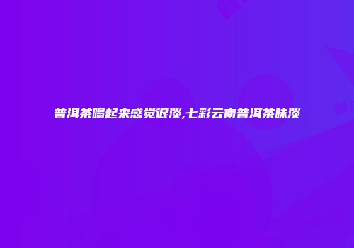 普洱茶喝起来感觉很淡,七彩云南普洱茶味淡