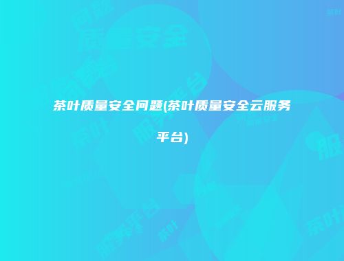 茶叶质量安全问题(茶叶质量安全云服务平台)