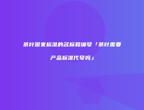 茶叶国家标准的名标和编号「茶叶需要产品标准代号吗」