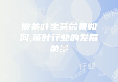 做茶叶生意前景如何,茶叶行业的发展前景