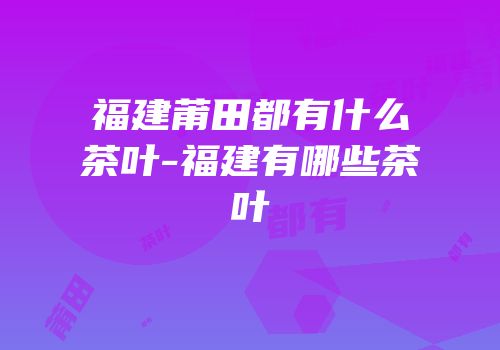 福建莆田都有什么茶叶-福建有哪些茶叶