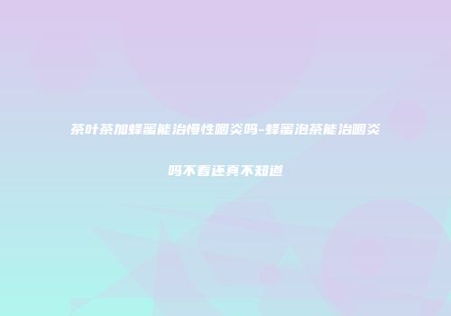 茶叶茶加蜂蜜能治慢性咽炎吗-蜂蜜泡茶能治咽炎吗不看还真不知道