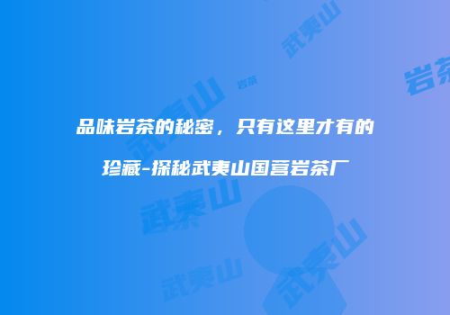 品味岩茶的秘密，只有这里才有的珍藏-探秘武夷山国营岩茶厂