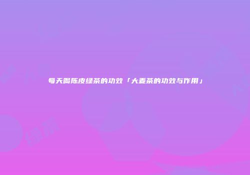 每天喝陈皮绿茶的功效「大麦茶的功效与作用」