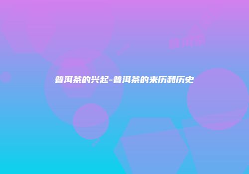 普洱茶的兴起-普洱茶的来历和历史