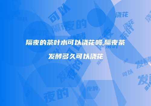 隔夜的茶叶水可以浇花吗,隔夜茶发酵多久可以浇花
