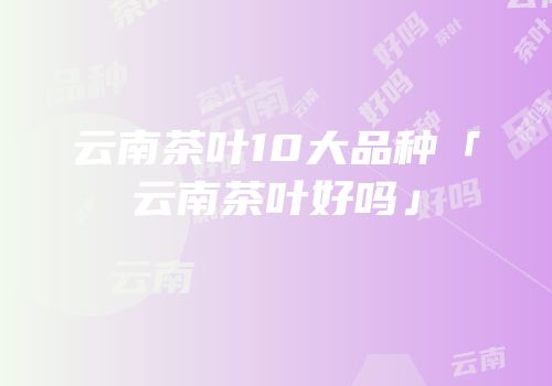 云南茶叶10大品种「云南茶叶好吗」