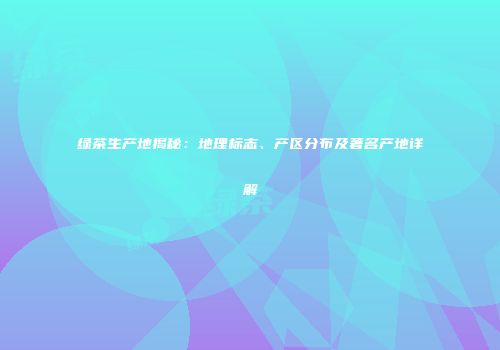 绿茶生产地揭秘：地理标志、产区分布及著名产地详解