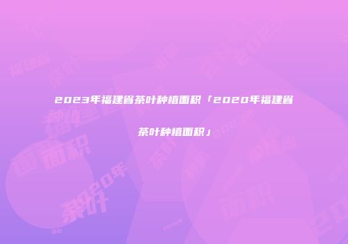 2023年福建省茶叶种植面积「2020年福建省茶叶种植面积」