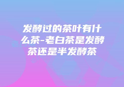 发酵过的茶叶有什么茶-老白茶是发酵茶还是半发酵茶