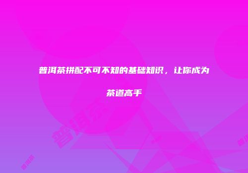 普洱茶拼配不可不知的基础知识，让你成为茶道高手