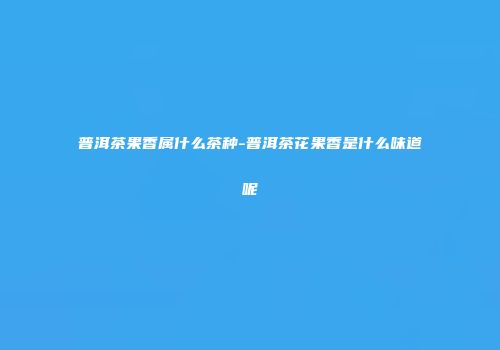 普洱茶果香属什么茶种-普洱茶花果香是什么味道呢