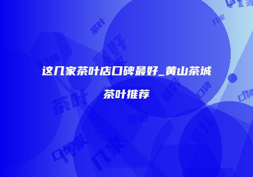 这几家茶叶店口碑最好_黄山茶城茶叶推荐