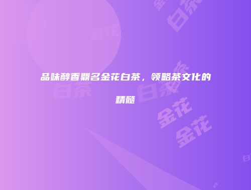 品味醇香鼎名金花白茶，领略茶文化的精髓