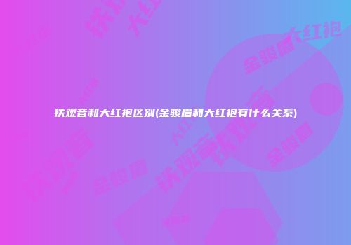 铁观音和大红袍区别(金骏眉和大红袍有什么关系)