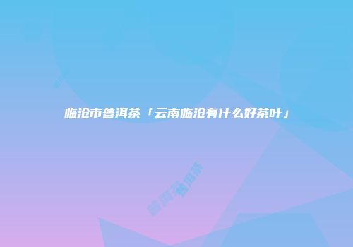 临沧市普洱茶「云南临沧有什么好茶叶」