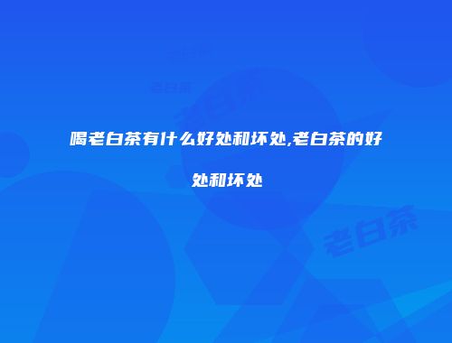喝老白茶有什么好处和坏处,老白茶的好处和坏处